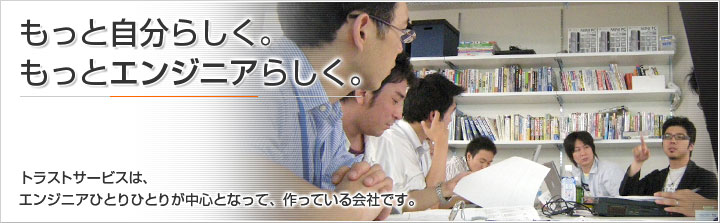 もっと自分らしく。もっとエンジニアらしく。トラストサービスは、エンジニアひとりひとりが中心となって、作っている会社です。